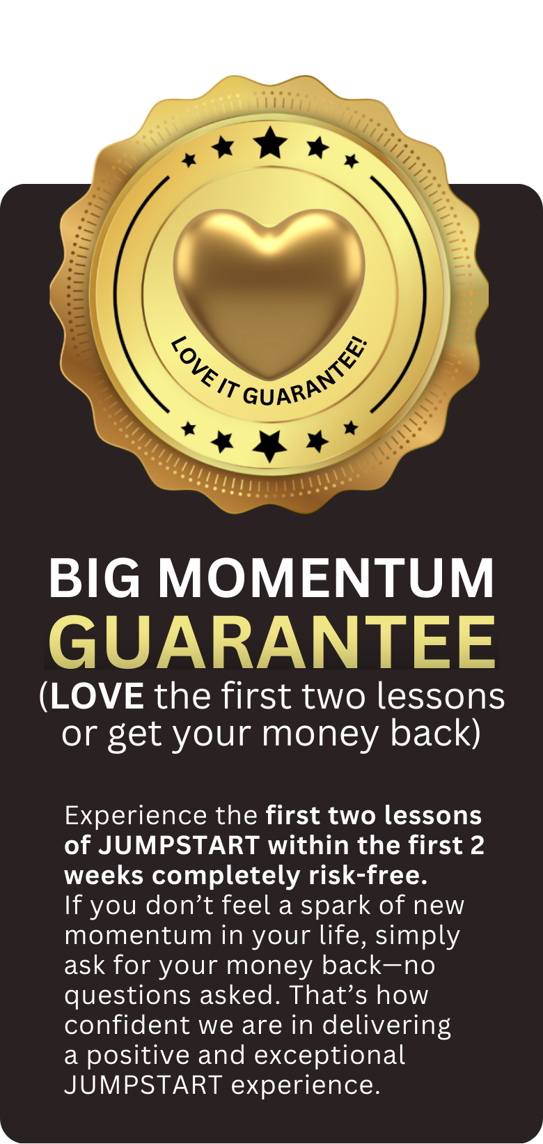 Experience the first two weeks of JUMPSTART completely risk-free. If you don’t feel a spark of new momentum in your life, simply ask for your money back—no questions asked. That’s how confident we (2)